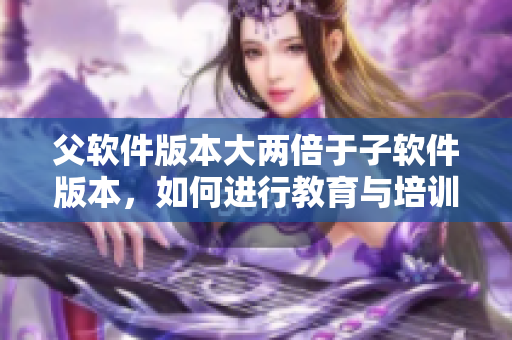 父軟件版本大兩倍于子軟件版本，如何進行教育與培訓？