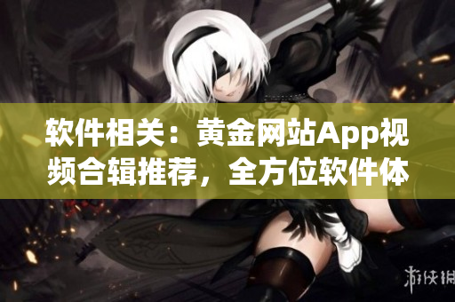 軟件相關(guān)：黃金網(wǎng)站App視頻合輯推薦，全方位軟件體驗(yàn)大集錦