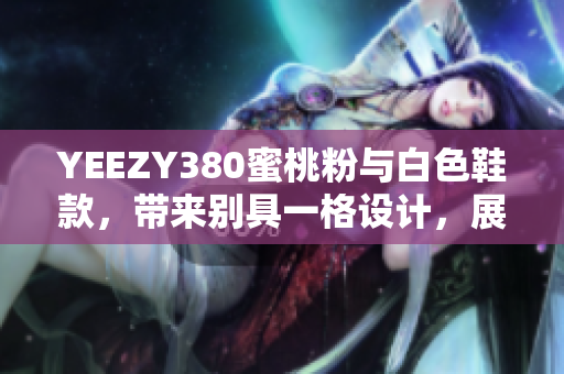YEEZY380蜜桃粉與白色鞋款，帶來別具一格設(shè)計(jì)，展現(xiàn)獨(dú)特軟件元素