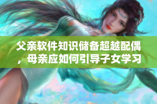 父親軟件知識儲備超越配偶，母親應(yīng)如何引導(dǎo)子女學(xué)習(xí)？