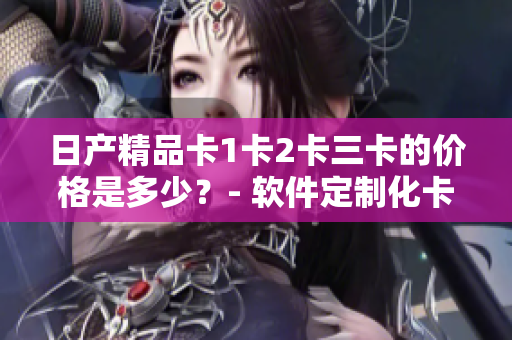 日產(chǎn)精品卡1卡2卡三卡的價格是多少？- 軟件定制化卡片報價一覽