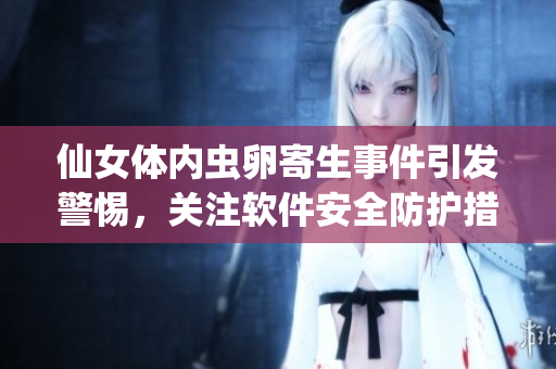 仙女體內(nèi)蟲卵寄生事件引發(fā)警惕，關(guān)注軟件安全防護(hù)措施