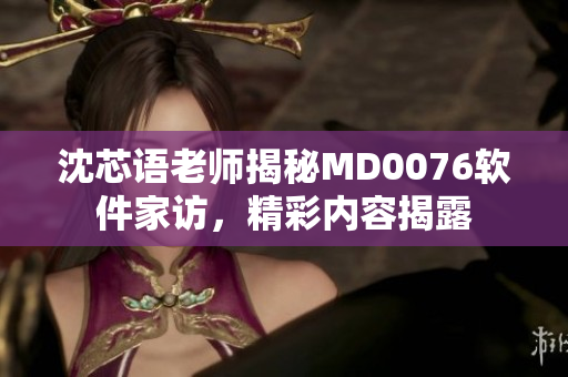 沈芯語老師揭秘MD0076軟件家訪，精彩內(nèi)容揭露