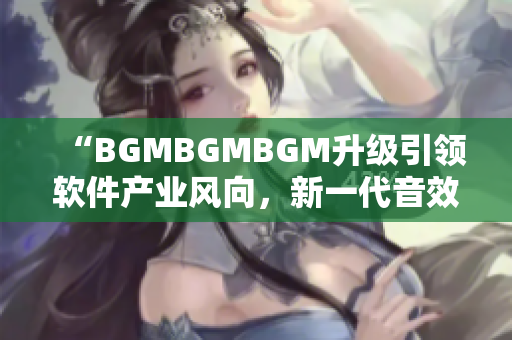 “BGMBGMBGM升級引領(lǐng)軟件產(chǎn)業(yè)風向，新一代音效器材價格揭曉”
