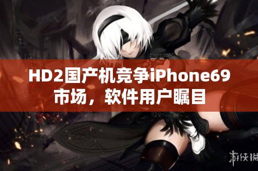 HD2國(guó)產(chǎn)機(jī)競(jìng)爭(zhēng)iPhone69市場(chǎng)，軟件用戶矚目