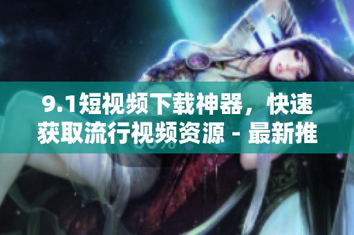 9.1短視頻下載神器，快速獲取流行視頻資源 - 最新推薦