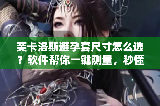 芙卡洛斯避孕套尺寸怎么選？軟件幫你一鍵測(cè)量，秒懂最合適大小