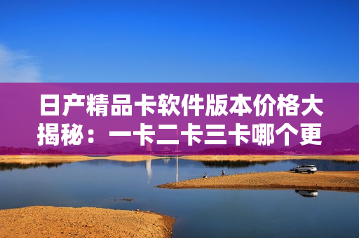 日產(chǎn)精品卡軟件版本價格大揭秘：一卡二卡三卡哪個更劃算？