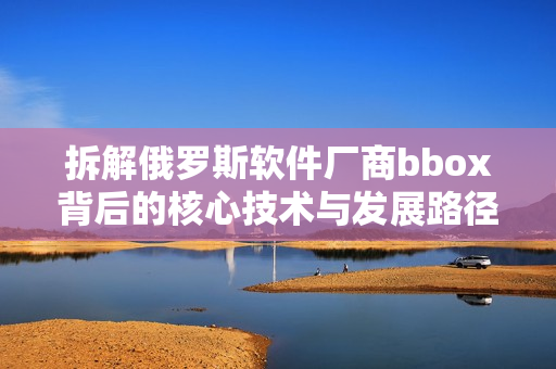 拆解俄羅斯軟件廠商bbox背后的核心技術與發(fā)展路徑
