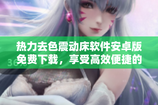 熱力去色震動床軟件安卓版免費(fèi)下載，享受高效便捷的操作體驗(yàn)