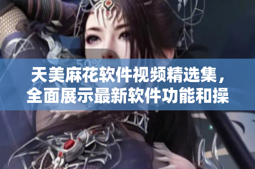 天美麻花軟件視頻精選集，全面展示最新軟件功能和操作技巧