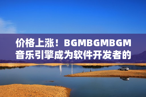 價格上漲！BGMBGMBGM音樂引擎成為軟件開發(fā)者的首選