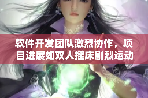 軟件開發(fā)團(tuán)隊(duì)激烈協(xié)作，項(xiàng)目進(jìn)展如雙人搖床劇烈運(yùn)動(dòng)