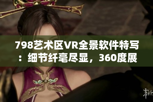 798藝術(shù)區(qū)VR全景軟件特寫：細(xì)節(jié)纖毫盡顯，360度展示引人入勝