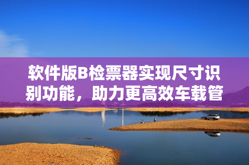 軟件版B檢票器實(shí)現(xiàn)尺寸識(shí)別功能，助力更高效車(chē)載管理