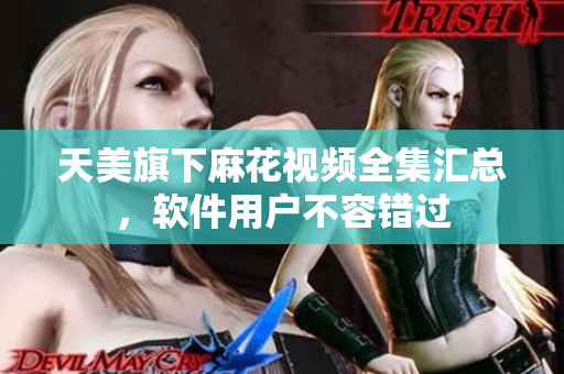 天美旗下麻花視頻全集匯總，軟件用戶不容錯過