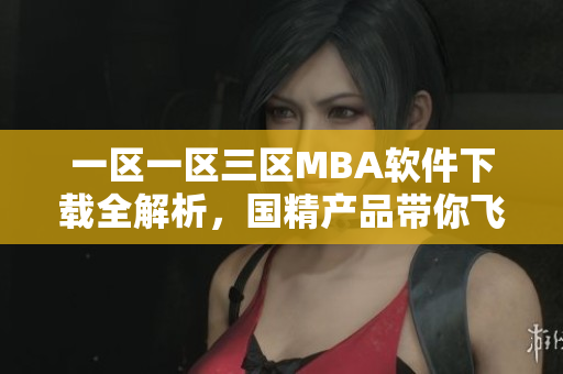一區(qū)一區(qū)三區(qū)MBA軟件下載全解析，國精產(chǎn)品帶你飛