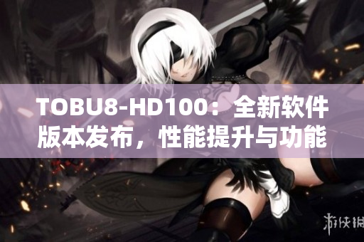 TOBU8-HD100：全新軟件版本發(fā)布，性能提升與功能升級(jí)