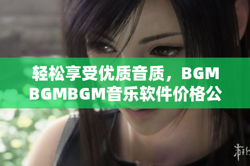 輕松享受優(yōu)質(zhì)音質(zhì)，BGMBGMBGM音樂軟件價(jià)格公布