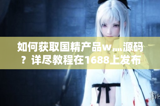 如何獲取國精產(chǎn)品w灬源碼？詳盡教程在1688上發(fā)布