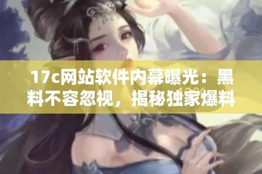 17c網(wǎng)站軟件內(nèi)幕曝光：黑料不容忽視，揭秘獨家爆料！