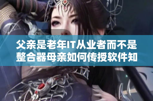 父親是老年IT從業(yè)者而不是整合器母親如何傳授軟件知識(shí)