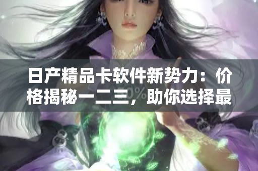 日產(chǎn)精品卡軟件新勢力：價格揭秘一二三，助你選擇最優(yōu)解