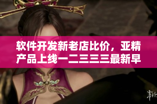 軟件開(kāi)發(fā)新老店比價(jià)，亞精產(chǎn)品上線一二三三三最新早餐店