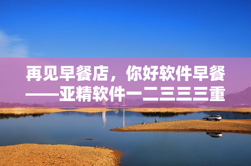 再見早餐店，你好軟件早餐——亞精軟件一二三三三重新定義早餐方式