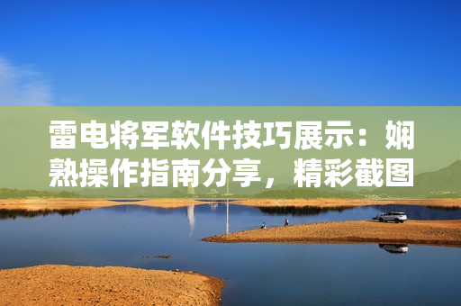 雷電將軍軟件技巧展示：嫻熟操作指南分享，精彩截圖圖文并茂