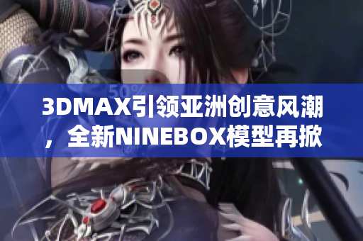 3DMAX引領(lǐng)亞洲創(chuàng)意風(fēng)潮，全新NINEBOX模型再掀設(shè)計(jì)潮流