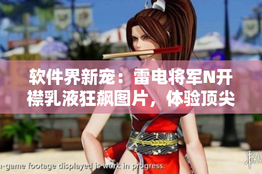 軟件界新寵：雷電將軍N開襟乳液狂飆圖片，體驗(yàn)頂尖技術(shù)的視覺盛宴