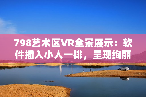 798藝術(shù)區(qū)VR全景展示：軟件插入小人一排，呈現(xiàn)絢麗畫面