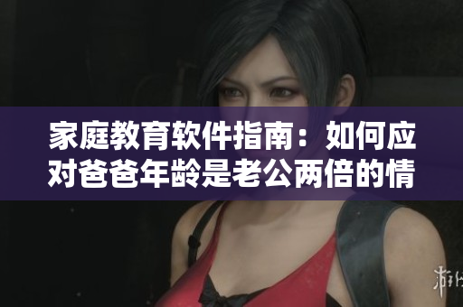 家庭教育軟件指南：如何應(yīng)對爸爸年齡是老公兩倍的情況