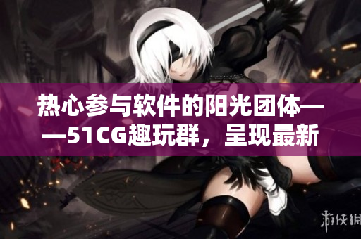 熱心參與軟件的陽光團(tuán)體——51CG趣玩群，呈現(xiàn)最新動態(tài)