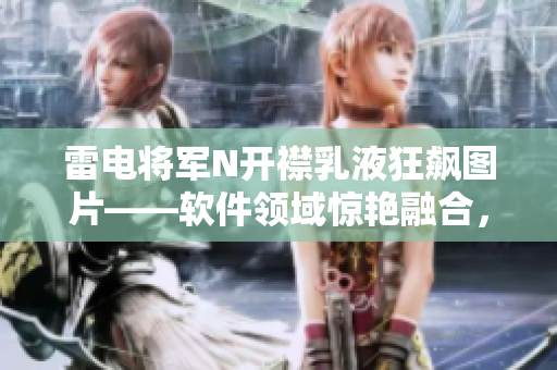 雷電將軍N開襟乳液狂飆圖片——軟件領域驚艷融合，引爆科技界新高度
