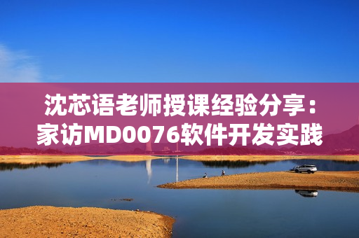 沈芯語老師授課經(jīng)驗分享：家訪MD0076軟件開發(fā)實踐經(jīng)驗