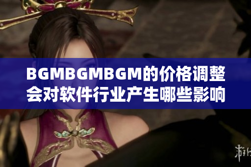 BGMBGMBGM的價(jià)格調(diào)整會(huì)對(duì)軟件行業(yè)產(chǎn)生哪些影響？