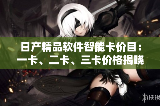 日產(chǎn)精品軟件智能卡價目：一卡、二卡、三卡價格揭曉