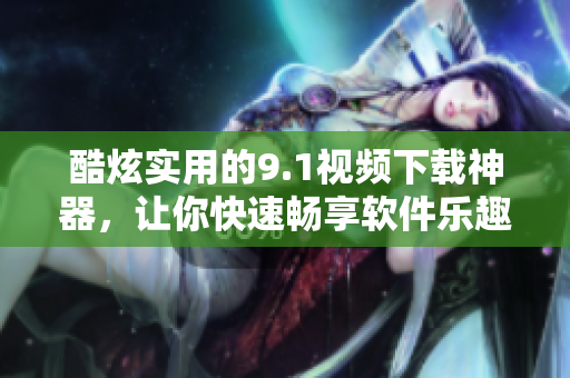 酷炫實用的9.1視頻下載神器，讓你快速暢享軟件樂趣