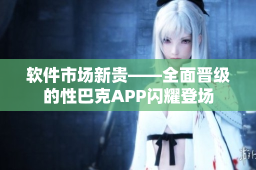 軟件市場新貴——全面晉級(jí)的性巴克APP閃耀登場