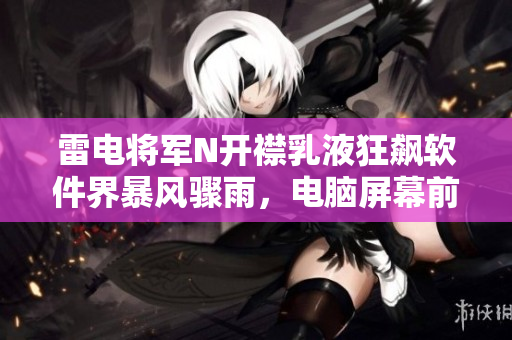 雷電將軍N開襟乳液狂飆軟件界暴風(fēng)驟雨，電腦屏幕前的驚喜時刻。