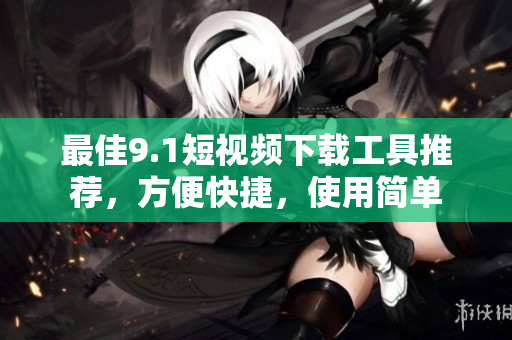 最佳9.1短視頻下載工具推薦，方便快捷，使用簡單