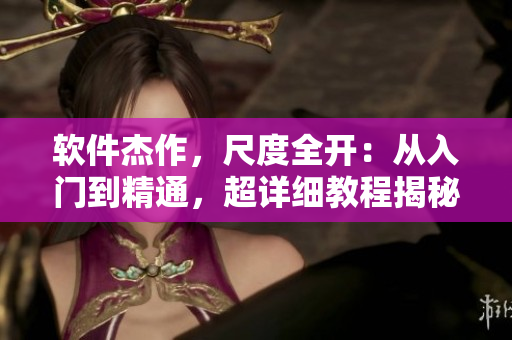 軟件杰作，尺度全開：從入門到精通，超詳細(xì)教程揭秘