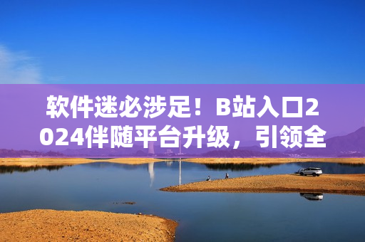 軟件迷必涉足！B站入口2024伴隨平臺(tái)升級(jí)，引領(lǐng)全球軟件技術(shù)潮流！