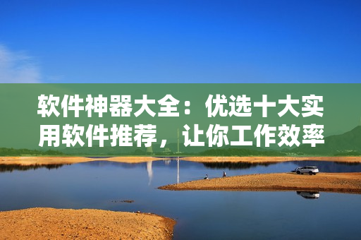 軟件神器大全：優(yōu)選十大實用軟件推薦，讓你工作效率翻倍！