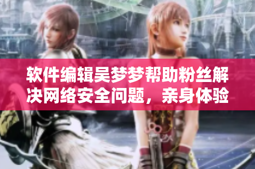 軟件編輯吳夢夢幫助粉絲解決網絡安全問題，親身體驗其家用VPN服務