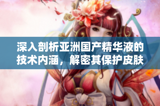 深入剖析亞洲國產(chǎn)精華液的技術(shù)內(nèi)涵，解密其保護皮膚的神經(jīng)元和抗氧化能力
