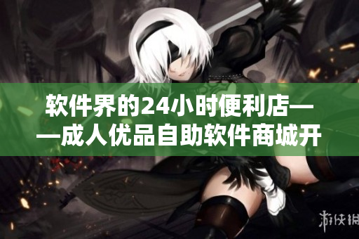 軟件界的24小時(shí)便利店——成人優(yōu)品自助軟件商城開業(yè)啦！