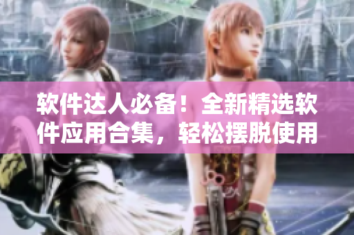 軟件達(dá)人必備！全新精選軟件應(yīng)用合集，輕松擺脫使用煩惱！